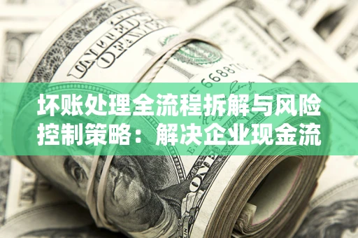 武汉坏账处理全流程拆解与风险控制策略：解决企业现金流顽疾的实战指南