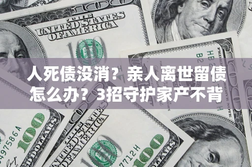 武汉人死债没消？亲人离世留债怎么办？3招守护家产不背锅