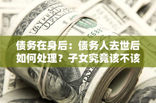 武汉债务在身后：债务人去世后如何处理？子女究竟该不该还钱？